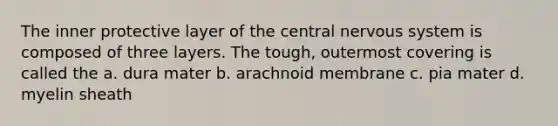 The inner protective layer of the central nervous system is composed of three layers. The tough, outermost covering is called the a. dura mater b. arachnoid membrane c. pia mater d. myelin sheath