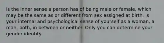 is the inner sense a person has of being male or female, which may be the same as or different from sex assigned at birth. is your internal and psychological sense of yourself as a woman, a man, both, in between or neither. Only you can determine your gender identity.