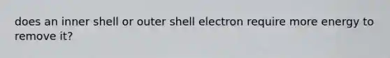 does an inner shell or outer shell electron require more energy to remove it?