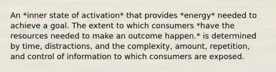 An *inner state of activation* that provides *energy* needed to achieve a goal. The extent to which consumers *have the resources needed to make an outcome happen.* is determined by time, distractions, and the complexity, amount, repetition, and control of information to which consumers are exposed.