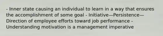 - Inner state causing an individual to learn in a way that ensures the accomplishment of some goal - Initiative—Persistence—Direction of employee efforts toward job performance - Understanding motivation is a management imperative