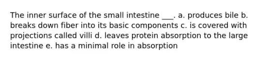 The inner surface of the small intestine ___. a. produces bile b. breaks down fiber into its basic components c. is covered with projections called villi d. leaves protein absorption to the large intestine e. has a minimal role in absorption