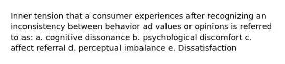 Inner tension that a consumer experiences after recognizing an inconsistency between behavior ad values or opinions is referred to as: a. cognitive dissonance b. psychological discomfort c. affect referral d. perceptual imbalance e. Dissatisfaction