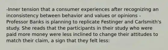 -Inner tension that a consumer experiences after recognizing an inconsistency between behavior and values or opinions -Professor Banks is planning to replicate Festinger and Carlsmith's study. She reads that the participants in their study who were paid more money were less inclined to change their attitudes to match their claim, a sign that they felt less: