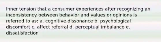 Inner tension that a consumer experiences after recognizing an inconsistency between behavior and values or opinions is referred to as: a. cognitive dissonance b. psychological discomfort c. affect referral d. perceptual imbalance e. dissatisfaction