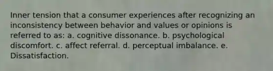 Inner tension that a consumer experiences after recognizing an inconsistency between behavior and values or opinions is referred to as: a. cognitive dissonance. b. psychological discomfort. c. affect referral. d. perceptual imbalance. e. Dissatisfaction.