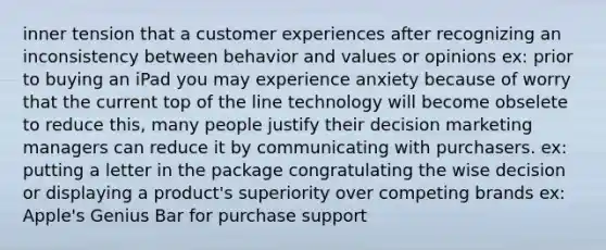 inner tension that a customer experiences after recognizing an inconsistency between behavior and values or opinions ex: prior to buying an iPad you may experience anxiety because of worry that the current top of the line technology will become obselete to reduce this, many people justify their decision marketing managers can reduce it by communicating with purchasers. ex: putting a letter in the package congratulating the wise decision or displaying a product's superiority over competing brands ex: Apple's Genius Bar for purchase support