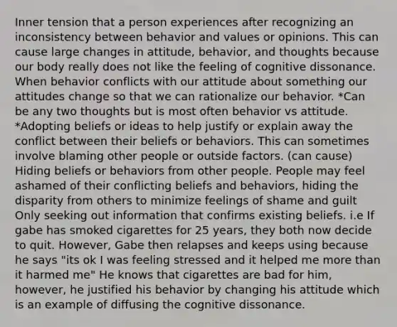 Inner tension that a person experiences after recognizing an inconsistency between behavior and values or opinions. This can cause large changes in attitude, behavior, and thoughts because our body really does not like the feeling of cognitive dissonance. When behavior conflicts with our attitude about something our attitudes change so that we can rationalize our behavior. *Can be any two thoughts but is most often behavior vs attitude. *Adopting beliefs or ideas to help justify or explain away the conflict between their beliefs or behaviors. This can sometimes involve blaming other people or outside factors. (can cause) Hiding beliefs or behaviors from other people. People may feel ashamed of their conflicting beliefs and behaviors, hiding the disparity from others to minimize feelings of shame and guilt Only seeking out information that confirms existing beliefs. i.e If gabe has smoked cigarettes for 25 years, they both now decide to quit. However, Gabe then relapses and keeps using because he says "its ok I was feeling stressed and it helped me more than it harmed me" He knows that cigarettes are bad for him, however, he justified his behavior by changing his attitude which is an example of diffusing the cognitive dissonance.