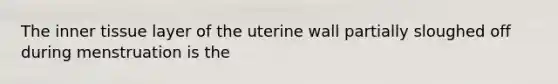 The inner tissue layer of the uterine wall partially sloughed off during menstruation is the