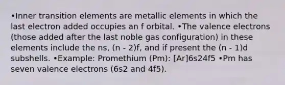 •Inner transition elements are metallic elements in which the last electron added occupies an f orbital. •The valence electrons (those added after the last noble gas configuration) in these elements include the ns, (n - 2)f, and if present the (n - 1)d subshells. •Example: Promethium (Pm): [Ar]6s24f5 •Pm has seven valence electrons (6s2 and 4f5).