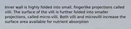 Inner wall is highly folded into small, fingerlike projections called villi. The surface of the villi is further folded into smaller projections, called micro-villi. Both villi and microvilli increase the <a href='https://www.questionai.com/knowledge/kEtsSAPENL-surface-area' class='anchor-knowledge'>surface area</a> available for nutrient absorption