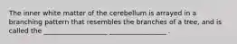 The inner white matter of the cerebellum is arrayed in a branching pattern that resembles the branches of a tree, and is called the ___________________ _________________ .