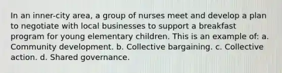 In an inner-city area, a group of nurses meet and develop a plan to negotiate with local businesses to support a breakfast program for young elementary children. This is an example of: a. Community development. b. Collective bargaining. c. Collective action. d. Shared governance.