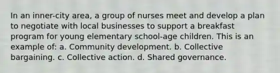 In an inner-city area, a group of nurses meet and develop a plan to negotiate with local businesses to support a breakfast program for young elementary school-age children. This is an example of: a. Community development. b. Collective bargaining. c. Collective action. d. Shared governance.