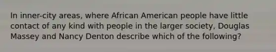 In inner-city areas, where African American people have little contact of any kind with people in the larger society, Douglas Massey and Nancy Denton describe which of the following?