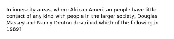 In inner-city areas, where African American people have little contact of any kind with people in the larger society, Douglas Massey and Nancy Denton described which of the following in 1989?