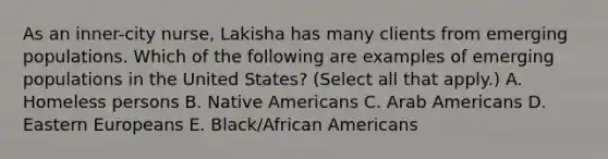 As an inner-city nurse, Lakisha has many clients from emerging populations. Which of the following are examples of emerging populations in the United States? (Select all that apply.) A. Homeless persons B. Native Americans C. Arab Americans D. Eastern Europeans E. Black/African Americans