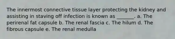 The innermost <a href='https://www.questionai.com/knowledge/kYDr0DHyc8-connective-tissue' class='anchor-knowledge'>connective tissue</a> layer protecting the kidney and assisting in staving off infection is known as _______. a. The perirenal fat capsule b. The renal fascia c. The hilum d. The fibrous capsule e. The renal medulla