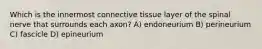 Which is the innermost connective tissue layer of the spinal nerve that surrounds each axon? A) endoneurium B) perineurium C) fascicle D) epineurium