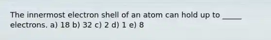 The innermost electron shell of an atom can hold up to _____ electrons. a) 18 b) 32 c) 2 d) 1 e) 8