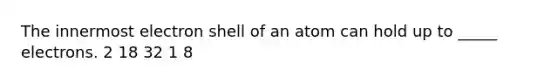 The innermost electron shell of an atom can hold up to _____ electrons. 2 18 32 1 8