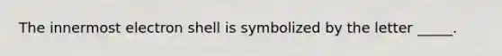 The innermost electron shell is symbolized by the letter _____.