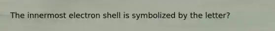 The innermost electron shell is symbolized by the letter?