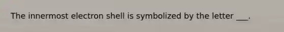 The innermost electron shell is symbolized by the letter ___.