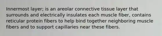 Innermost layer; is an areolar <a href='https://www.questionai.com/knowledge/kYDr0DHyc8-connective-tissue' class='anchor-knowledge'>connective tissue</a> layer that surrounds and electrically insulates each muscle fiber, contains reticular protein fibers to help bind together neighboring muscle fibers and to support capillaries near these fibers.