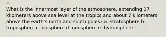 What is the innermost layer of the atmosphere, extending 17 kilometers above sea level at the tropics and about 7 kilometers above the earth's north and south poles? a. stratosphere b. troposphere c. biosphere d. geosphere e. hydrosphere