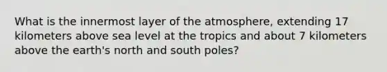 What is the innermost layer of the atmosphere, extending 17 kilometers above sea level at the tropics and about 7 kilometers above the earth's north and south poles?