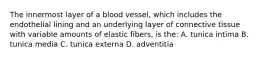 The innermost layer of a blood vessel, which includes the endothelial lining and an underlying layer of connective tissue with variable amounts of elastic fibers, is the: A. tunica intima B. tunica media C. tunica externa D. adventitia