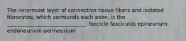 The innermost layer of connective tissue fibers and isolated fibrocytes, which surrounds each axon, is the ______________________________. fascicle fasciculus epineurium endoneurium perineurium