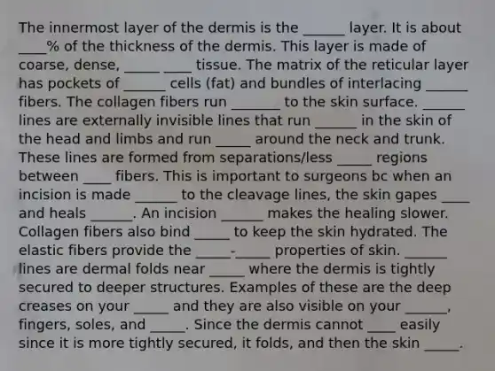 The innermost layer of <a href='https://www.questionai.com/knowledge/kEsXbG6AwS-the-dermis' class='anchor-knowledge'>the dermis</a> is the ______ layer. It is about ____% of the thickness of the dermis. This layer is made of coarse, dense, _____ ____ tissue. The matrix of the reticular layer has pockets of ______ cells (fat) and bundles of interlacing ______ fibers. The collagen fibers run _______ to the skin surface. ______ lines are externally invisible lines that run ______ in the skin of the head and limbs and run _____ around the neck and trunk. These lines are formed from separations/less _____ regions between ____ fibers. This is important to surgeons bc when an incision is made ______ to the cleavage lines, the skin gapes ____ and heals ______. An incision ______ makes the healing slower. Collagen fibers also bind _____ to keep the skin hydrated. The elastic fibers provide the _____-_____ properties of skin. ______ lines are dermal folds near _____ where the dermis is tightly secured to deeper structures. Examples of these are the deep creases on your _____ and they are also visible on your ______, fingers, soles, and _____. Since the dermis cannot ____ easily since it is more tightly secured, it folds, and then the skin _____.