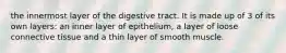 the innermost layer of the digestive tract. It is made up of 3 of its own layers: an inner layer of epithelium, a layer of loose connective tissue and a thin layer of smooth muscle.