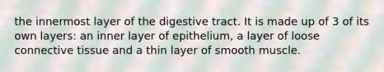 the innermost layer of the digestive tract. It is made up of 3 of its own layers: an inner layer of epithelium, a layer of loose connective tissue and a thin layer of smooth muscle.