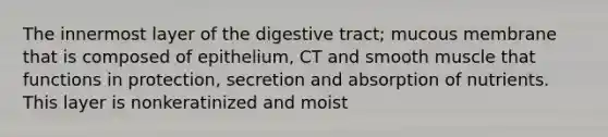 The innermost layer of the digestive tract; mucous membrane that is composed of epithelium, CT and smooth muscle that functions in protection, secretion and absorption of nutrients. This layer is nonkeratinized and moist