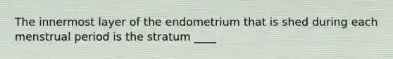 The innermost layer of the endometrium that is shed during each menstrual period is the stratum ____