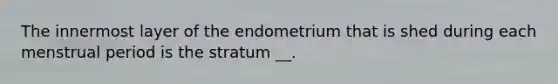 The innermost layer of the endometrium that is shed during each menstrual period is the stratum __.