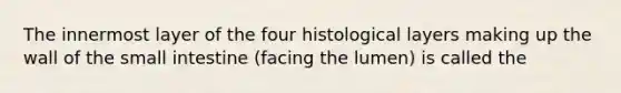 The innermost layer of the four histological layers making up the wall of the small intestine (facing the lumen) is called the