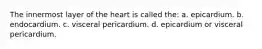 The innermost layer of the heart is called the: a. epicardium. b. endocardium. c. visceral pericardium. d. epicardium or visceral pericardium.