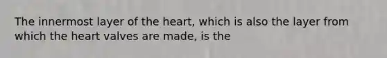 The innermost layer of the heart, which is also the layer from which the heart valves are made, is the