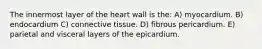 The innermost layer of the heart wall is the: A) myocardium. B) endocardium C) connective tissue. D) fibrous pericardium. E) parietal and visceral layers of the epicardium.