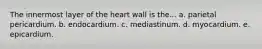 The innermost layer of the heart wall is the... a. parietal pericardium. b. endocardium. c. mediastinum. d. myocardium. e. epicardium.