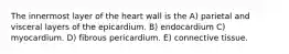 The innermost layer of the heart wall is the A) parietal and visceral layers of the epicardium. B) endocardium C) myocardium. D) fibrous pericardium. E) connective tissue.