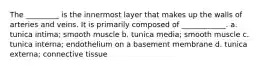 The _________ is the innermost layer that makes up the walls of arteries and veins. It is primarily composed of ____________. a. tunica intima; smooth muscle b. tunica media; smooth muscle c. tunica interna; endothelium on a basement membrane d. tunica externa; connective tissue