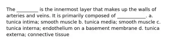 The _________ is the innermost layer that makes up the walls of arteries and veins. It is primarily composed of ____________. a. tunica intima; smooth muscle b. tunica media; smooth muscle c. tunica interna; endothelium on a basement membrane d. tunica externa; connective tissue