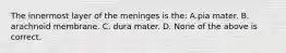 The innermost layer of the meninges is the: A.pia mater. B. arachnoid membrane. C. dura mater. D. None of the above is correct.