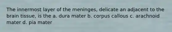 The innermost layer of the meninges, delicate an adjacent to the brain tissue, is the a. dura mater b. corpus callous c. arachnoid mater d. pia mater