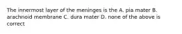 The innermost layer of the meninges is the A. pia mater B. arachnoid membrane C. dura mater D. none of the above is correct